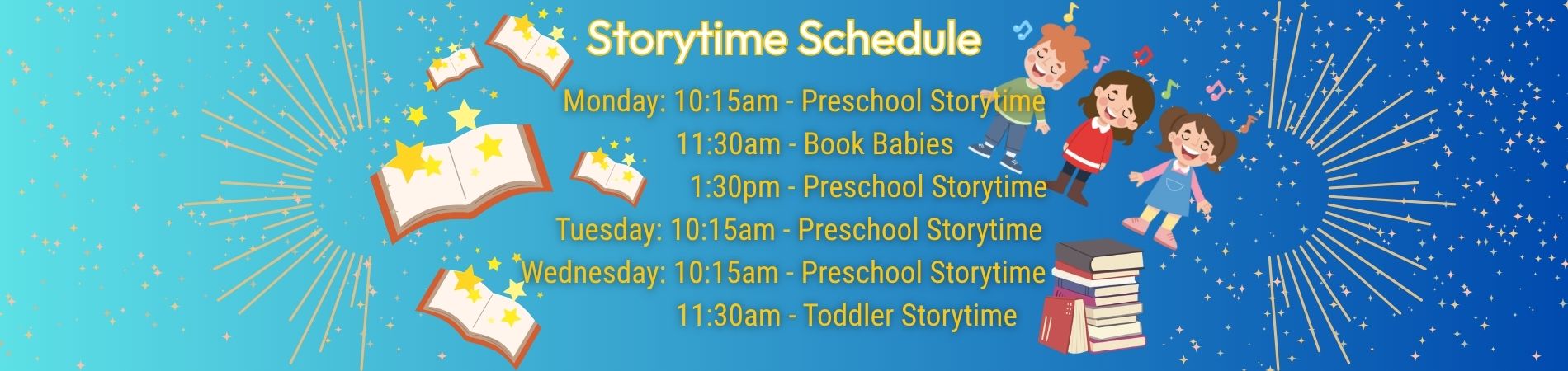 Books, stars, and singing children serve as background for the Storytime Schedule. Monday 10 am Preschool 11:30 am Book Babies 1:30 pm Preschool Storytime Tuesday 10:15 am Preschool Storytime Wednesday 10:15 am Preschool Storytime 11:30 am Toddler Storytime